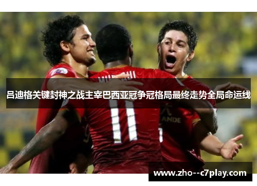 吕迪格关键封神之战主宰巴西亚冠争冠格局最终走势全局命运线